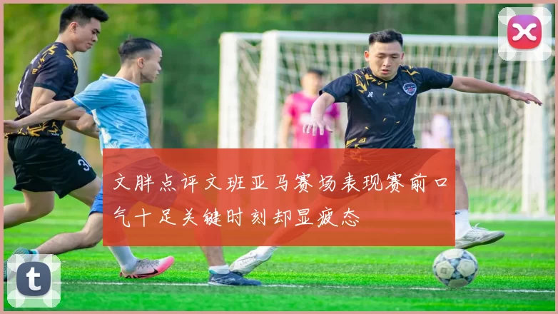 文胖点评文班亚马赛场表现赛前口气十足关键时刻却显疲态