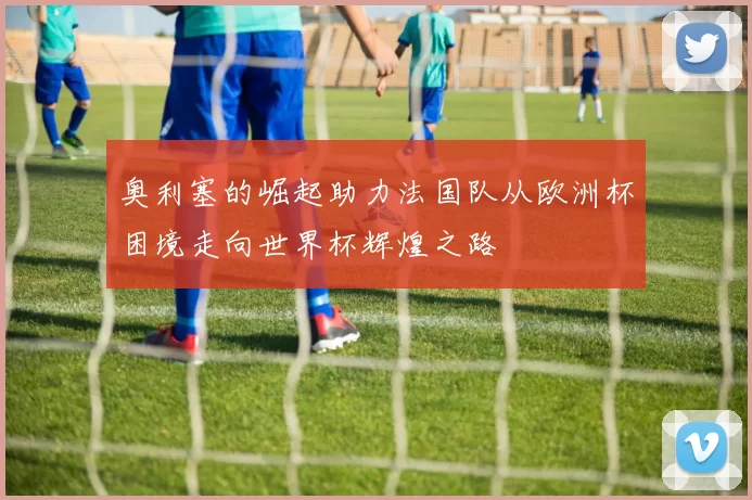 奥利塞的崛起助力法国队从欧洲杯困境走向世界杯辉煌之路