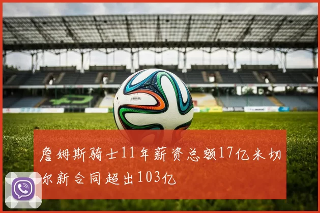 詹姆斯骑士11年薪资总额17亿米切尔新合同超出103亿