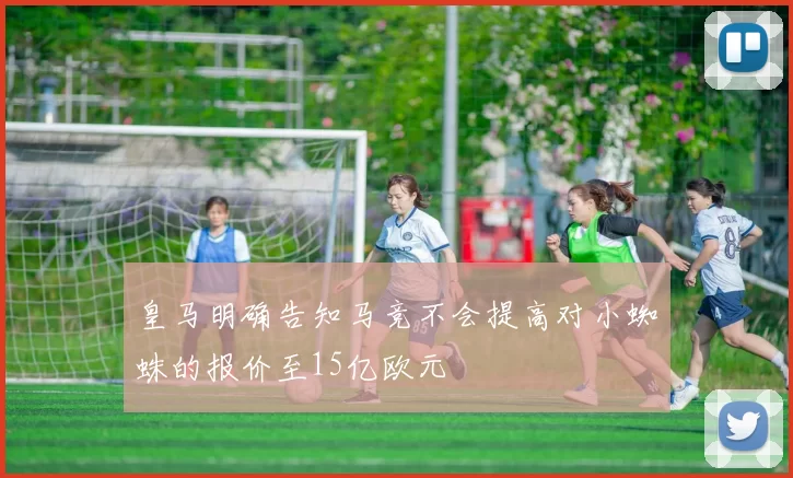 皇马明确告知马竞不会提高对小蜘蛛的报价至15亿欧元