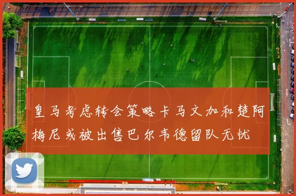 皇马考虑转会策略卡马文加和楚阿梅尼或被出售巴尔韦德留队无忧